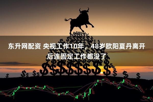 东升网配资 央视工作10年，48岁欧阳夏丹离开后连固定工作都没了