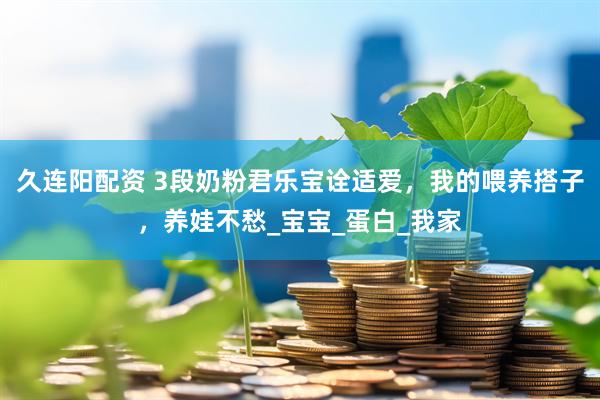 久连阳配资 3段奶粉君乐宝诠适爱，我的喂养搭子，养娃不愁_宝宝_蛋白_我家