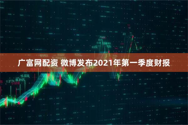 广富网配资 微博发布2021年第一季度财报