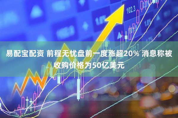 易配宝配资 前程无忧盘前一度涨超20% 消息称被收购价格为50亿美元