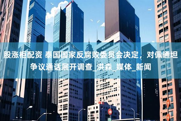 股涨柜配资 泰国国家反腐败委员会决定，对佩通坦争议通话展开调查_洪森_媒体_新闻
