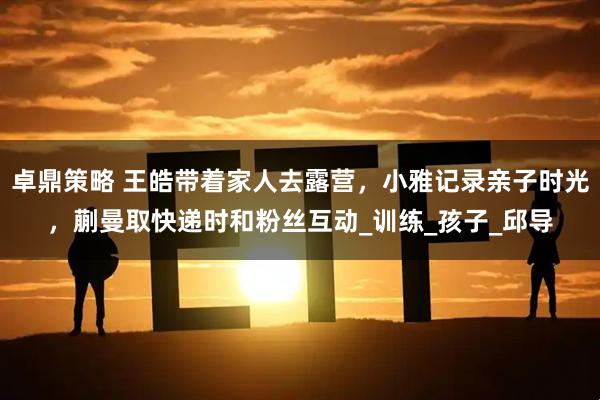 卓鼎策略 王皓带着家人去露营，小雅记录亲子时光，蒯曼取快递时和粉丝互动_训练_孩子_邱导