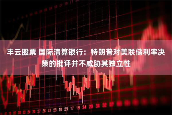 丰云股票 国际清算银行：特朗普对美联储利率决策的批评并不威胁其独立性