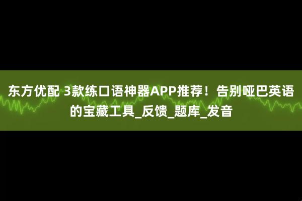 东方优配 3款练口语神器APP推荐！告别哑巴英语的宝藏工具_反馈_题库_发音