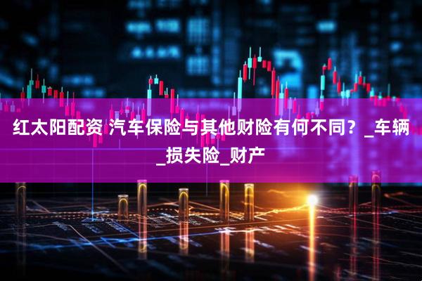 红太阳配资 汽车保险与其他财险有何不同？_车辆_损失险_财产