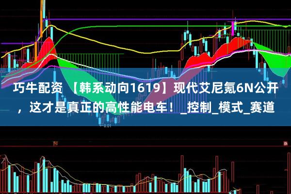 巧牛配资 【韩系动向1619】现代艾尼氪6N公开，这才是真正的高性能电车！_控制_模式_赛道