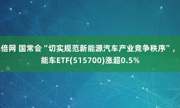 优倍网 国常会“切实规范新能源汽车产业竞争秩序”，新能车ETF(515700)涨超0.5%