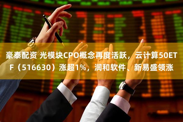 豪泰配资 光模块CPO概念再度活跃，云计算50ETF（516630）涨超1%，润和软件、新易盛领涨