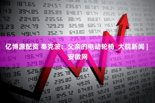 亿博源配资 秦克波：父亲的电动轮椅_大皖新闻 | 安徽网