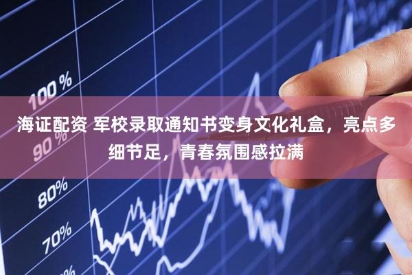 海证配资 军校录取通知书变身文化礼盒，亮点多细节足，青春氛围感拉满