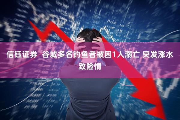 信钰证券  谷城多名钓鱼者被困1人溺亡 突发涨水致险情
