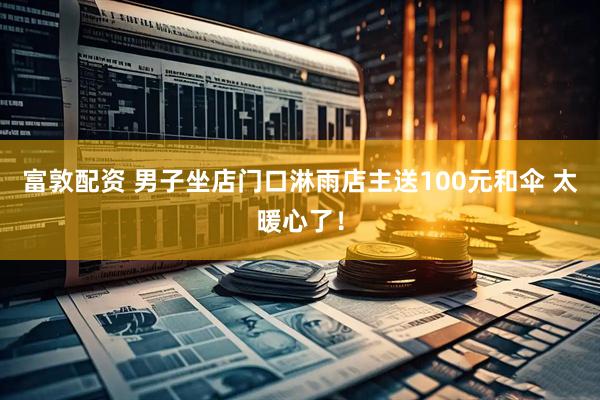 富敦配资 男子坐店门口淋雨店主送100元和伞 太暖心了！