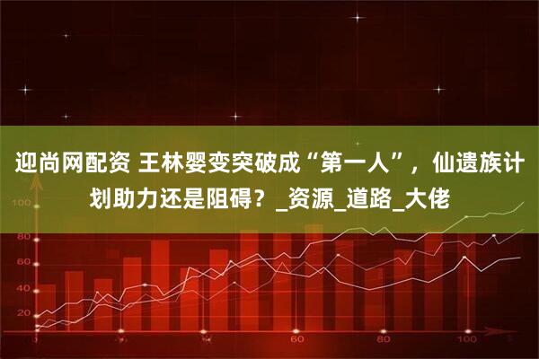 迎尚网配资 王林婴变突破成“第一人”，仙遗族计划助力还是阻碍？_资源_道路_大佬