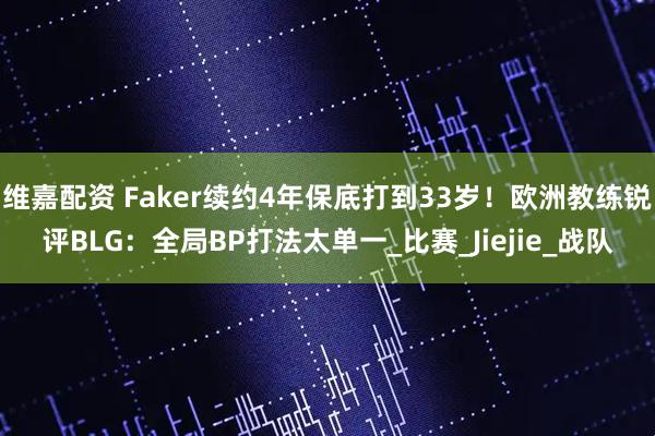 维嘉配资 Faker续约4年保底打到33岁！欧洲教练锐评BLG：全局BP打法太单一_比赛_Jiejie_战队