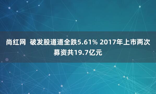 尚红网  破发股道道全跌5.61% 2017年上市两次募资共19.7亿元