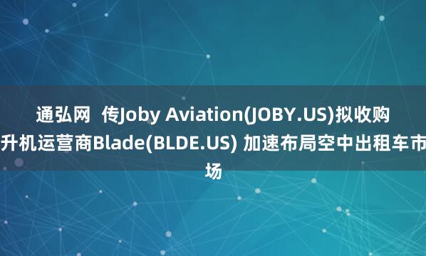 通弘网  传Joby Aviation(JOBY.US)拟收购直升机运营商Blade(BLDE.US) 加速布局空中出租车市场