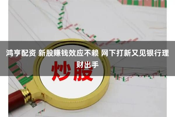 鸿亨配资 新股赚钱效应不赖 网下打新又见银行理财出手