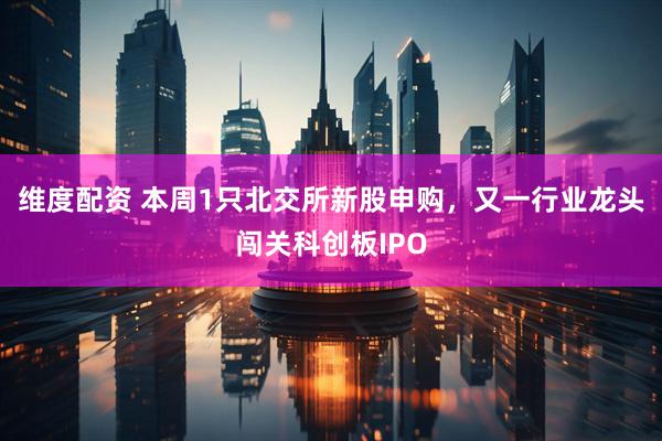 维度配资 本周1只北交所新股申购，又一行业龙头闯关科创板IPO