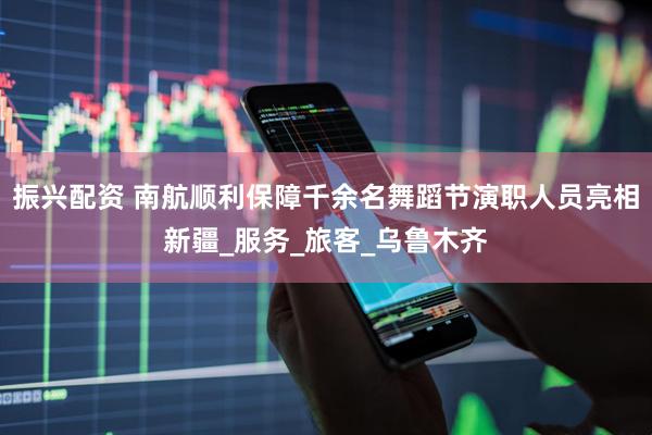 振兴配资 南航顺利保障千余名舞蹈节演职人员亮相新疆_服务_旅客_乌鲁木齐