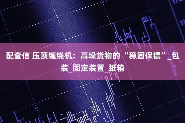 配查信 压顶缠绕机：高垛货物的 “稳固保镖”_包装_固定装置_纸箱