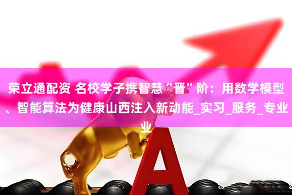 荣立通配资 名校学子携智慧“晋”阶：用数学模型、智能算法为健康山西注入新动能_实习_服务_专业