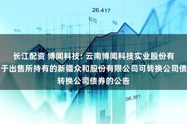 长江配资 博闻科技: 云南博闻科技实业股份有限公司关于出售所持有的新疆众和股份有限公司可转换公司债券的公告