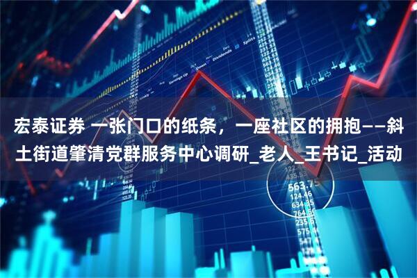 宏泰证券 一张门口的纸条，一座社区的拥抱——斜土街道肇清党群服务中心调研_老人_王书记_活动