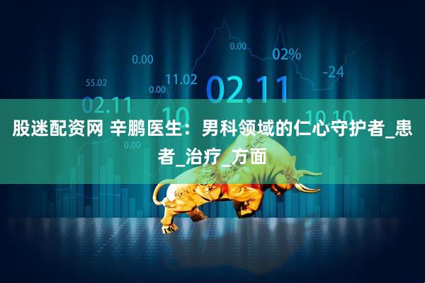 股迷配资网 辛鹏医生：男科领域的仁心守护者_患者_治疗_方面