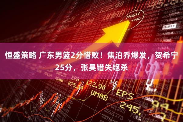 恒盛策略 广东男篮2分惜败！焦泊乔爆发，贺希宁25分，张昊错失绝杀